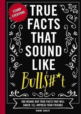 True Facts That Sound Like Bull$#*t: 500 Insane-But-True Facts That Will Shock and Impress Your Friends (Funny Book, Reference Gift, Fun Facts, Humor by Carley, Shane