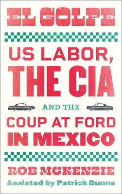El Golpe: US Labor, the CIA, and the Coup at Ford in Mexico by McKenzie, Rob