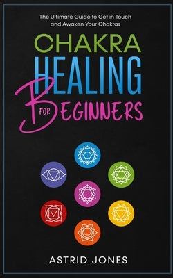 Chakra Healing for Beginners: The Ultimate Guide to Get in Touch and Awaken Your Chakras by Jones, Astrid