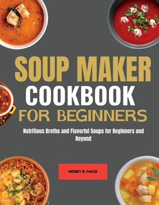 Soup Maker cookbook for Beginners: Nutritious Broths and Flavorful Soups for Beginners and Beyond by Mack, Honey R.