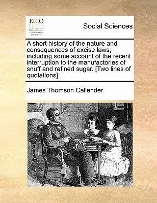 A Short History of the Nature and Consequences of Excise Laws; Including Some Account of the Recent Interruption to the Manufactories of Snuff and Ref by Callender, James Thomson