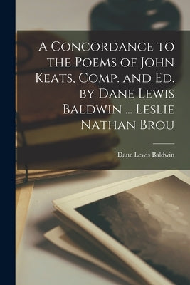 A Concordance to the Poems of John Keats, Comp. and ed. by Dane Lewis Baldwin ... Leslie Nathan Brou by Baldwin, Dane Lewis