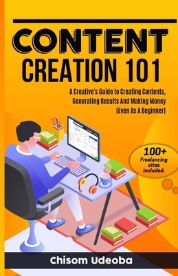 Content Creation 101: A Creative's Guide to Creating Contents, Generating Results And Making Money Even As A Beginner by Udeoba, Chisom