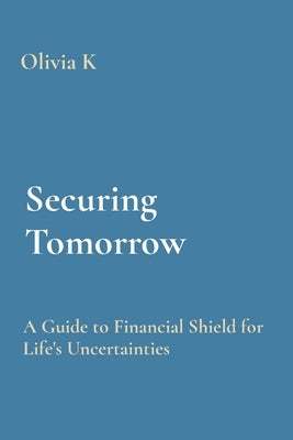 Securing Tomorrow: A Guide to Financial Shield for Life's Uncertainties by K, Olivia