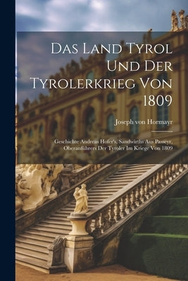Das Land Tyrol Und Der Tyrolerkrieg Von 1809: Geschichte Andreas Hofer's, Sandwirths Aus Passeyr, Oberanführers Der Tyroler Im Kriege Von 1809 by Hormayr, Joseph Von