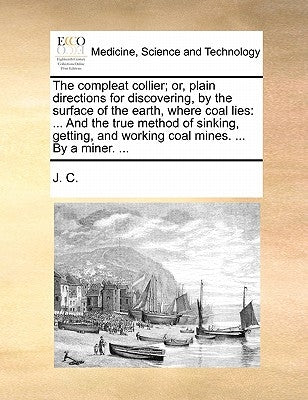 The compleat collier; or, plain directions for discovering, by the surface of the earth, where coal lies: ... And the true method of sinking, getting, by J C