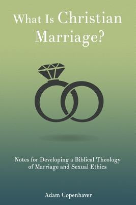 What Is Christian Marriage?: Notes for Developing a Biblical Theology of Marriage and Sexual Ethics by Copenhaver, Adam K.