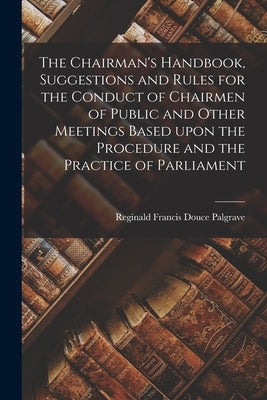 The Chairman's Handbook, Suggestions and Rules for the Conduct of Chairmen of Public and Other Meetings Based Upon the Procedure and the Practice of P by Palgrave, Reginald Francis Douce 182