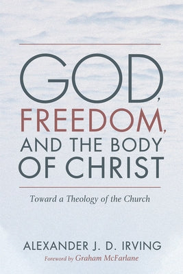 God, Freedom, and the Body of Christ by Irving, Alexander J. D.