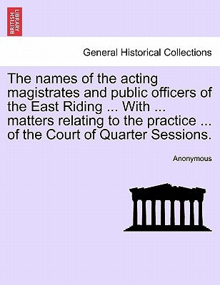 The Names of the Acting Magistrates and Public Officers of the East Riding ... with ... Matters Relating to the Practice ... of the Court of Quarter S by Anonymous