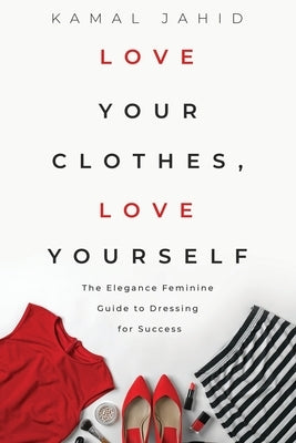 Love Your Clothes, Love Yourself: The Elegance Feminine Guide To Dressing For Success: By EleganceFeminine.com by Jahid, Kamal