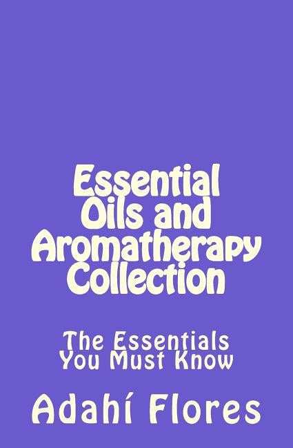 Essential Oils and Aromatherapy Collection: The Essentials You Must Know by Flores, Adahi