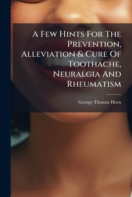 A Few Hints For The Prevention, Alleviation & Cure Of Toothache, Neuralgia And Rheumatism by Horn, George Thomas