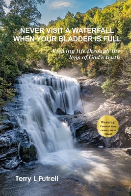 Never Visit a Waterfall When Your Bladder Is Full: Viewing life through the lens of God's truth by Futrell, Terry L.