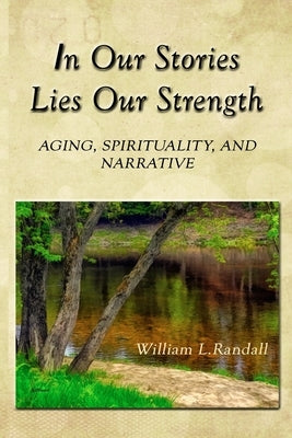In Our Stories Lies Our Strength: Aging, Spirituality, and Narrative by Randall, William Lowell