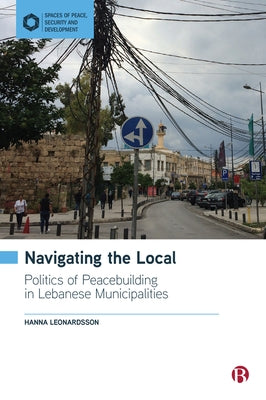 Navigating the Local: Politics of Peacebuilding in Lebanese Municipalities by Leonardsson, Hanna
