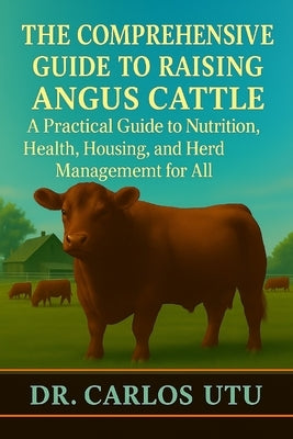The Comprehensive Guide to Raising Angus Cattle: A Practical Guide to Nutrition, Health, Housing, and Herd Management for All by Utu, Carlos