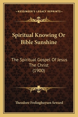 Spiritual Knowing Or Bible Sunshine: The Spiritual Gospel Of Jesus The Christ (1900) by Seward, Theodore Frelinghuysen