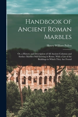 Handbook of Ancient Roman Marbles: Or, a History and Description of All Ancient Columns and Surface Marbles Still Existing in Rome, With a List of the by Pullen, Henry William