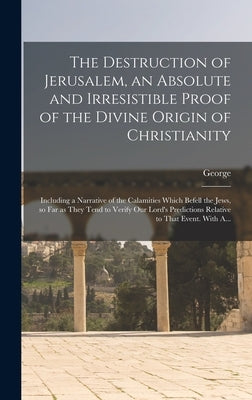 The Destruction of Jerusalem, an Absolute and Irresistible Proof of the Divine Origin of Christianity: Including a Narrative of the Calamities Which B by Holford, George 1768-1839