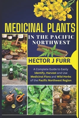 Medicinal Plants In The Pacific Northwest: A Complete Guide to Easily Identify, Harvest and Use Medicinal Flora and Wild Herbs of the Pacific Northwes by J. Furr, Hector
