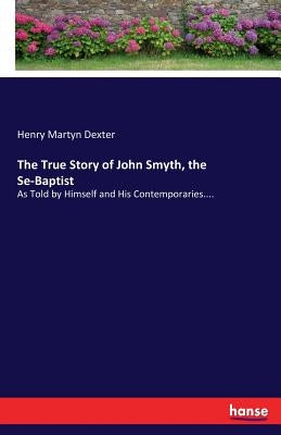 The True Story of John Smyth, the Se-Baptist: As Told by Himself and His Contemporaries.... by Dexter, Henry Martyn