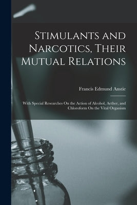 Stimulants and Narcotics, Their Mutual Relations: With Special Researches On the Action of Alcohol, Aether, and Chloroform On the Vital Organism by Anstie, Francis Edmund