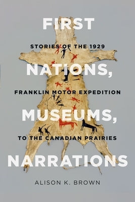First Nations, Museums, Narrations: Stories of the 1929 Franklin Motor Expedition to the Canadian Prairies by Brown, Alison K.