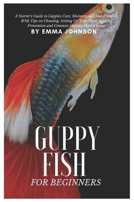 Guppy Fish for Beginners: A Starter's Guide to Guppies Care, Maintenance and Breeding, With Tips On Choosing, Setting Up Your Tank, Feeding, Pre by Johnson, Emma