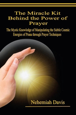 The Miracle Kit Behind the Power of Prayer: The Mystic Knowledge of Manipulating the Subtle Cosmic Energies of Prana through Prayer Techniques by Davis, Nehemiah