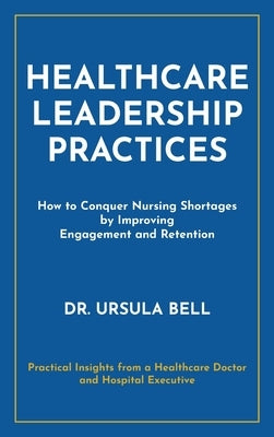 Healthcare Leadership Practices: How to Conquer Nursing Shortages by Improving Engagement and Retention by Bell, Ursula