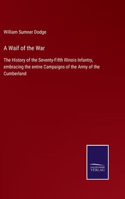 A Waif of the War: The History of the Seventy-Fifth Illinois Infantry, embracing the entire Campaigns of the Army of the Cumberland by Dodge, William Sumner