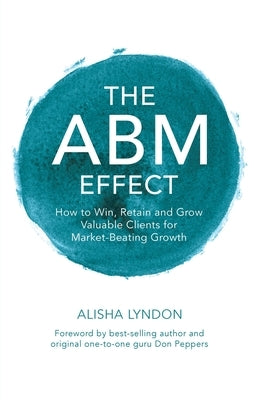 The ABM Effect: How To Win, Retain and Grow Valuable Clients For Market-Beating Growth: by Lyndon, Alisha