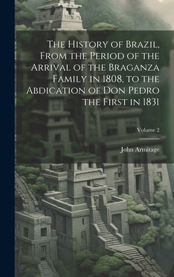 The History of Brazil, From the Period of the Arrival of the Braganza Family in 1808, to the Abdication of Don Pedro the First in 1831; Volume 2 by 1807-1865, Armitage John