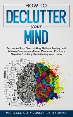 How to Declutter Your Mind: Secrets to Stop Overthinking, Relieve Anxiety, and Achieve Calmness and Inner Peace, and Eliminate Negative Thinking, by Joseph Bartkowiak, Michelle Coty
