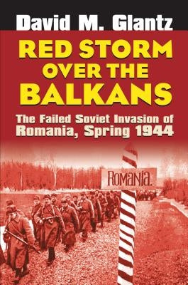 Red Storm Over the Balkans: The Failed Soviet Invasion of Romania, Spring 1944 by Glantz, David M.