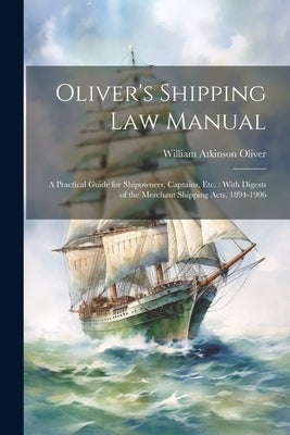 Oliver's Shipping Law Manual: A Practical Guide for Shipowners, Captains, Etc.: With Digests of the Merchant Shipping Acts, 1894-1906 by Oliver, William Atkinson