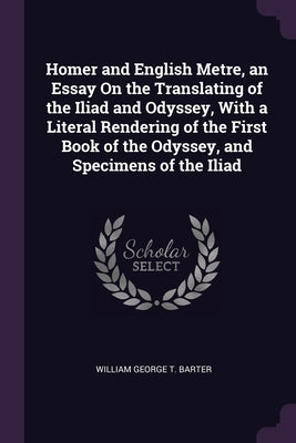 Homer and English Metre, an Essay On the Translating of the Iliad and Odyssey, With a Literal Rendering of the First Book of the Odyssey, and Specimen by Barter, William George T.