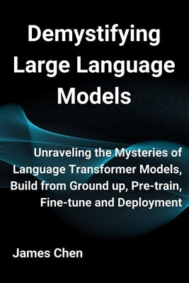 Demystifying Large Language Models: Unraveling the Mysteries of Language Transformer Models, Build from Ground up, Pre-train, Fine-tune and Deployment by Chen, James