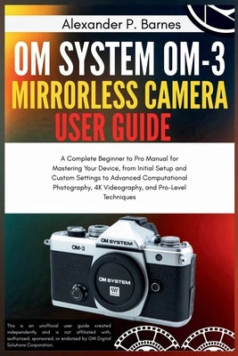 OM System OM-3 Mirro.. Camera User Guide: A Complete Beginner to Pro Manual for Maste..Your Device, from Initial Setup and Custom Settings to Advanced by Barnes, Alexander P.