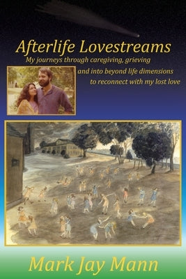 Afterlife Lovestreams: My journeys through caregiving, grieving and into beyond life dimensions to reconnect with my lost love. by Mann, Mark Jay