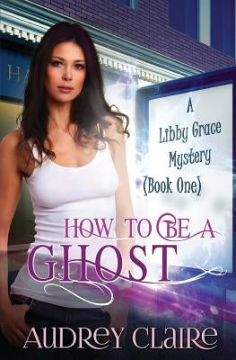 How to be a Ghost: A Libby Grace Mystery - Book 1 by Claire, Audrey