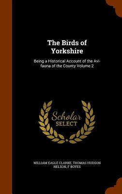 The Birds of Yorkshire: Being a Historical Account of the Avi-fauna of the County Volume 2 by Clarke, William Eagle
