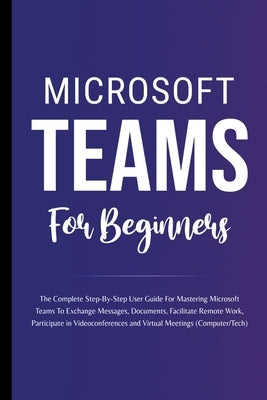Microsoft Teams For Beginners: The Complete Step-By-Step User Guide For Mastering Microsoft Teams To Exchange Messages, Facilitate Remote Work, And P by Lumiere, Voltaire