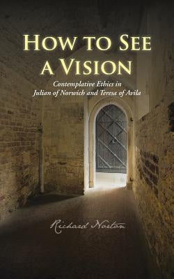 How to See a Vision: Contemplative Ethics in Julian of Norwich and Teresa of Avila by Norton, Richard