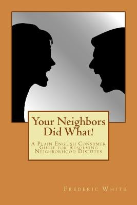 Your Neighbors Did What!: A Plain English Consumer Guide for Resolving Neighborhood Disputes by White, Frederic