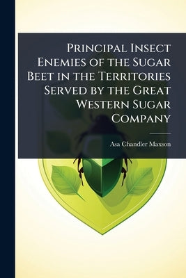 Principal Insect Enemies of the Sugar Beet in the Territories Served by the Great Western Sugar Company by Maxson, Asa Chandler