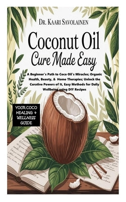Coconut Oil Cure Book Made Easy: A Beginner's Path to Coco Oil's Miracles; Organic Health, Beauty, & Home Therapies;Unlock the Curative Powers of It, by Savolainen, Kaari