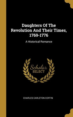 Daughters Of The Revolution And Their Times, 1769-1776: A Historical Romance by Coffin, Charles Carleton
