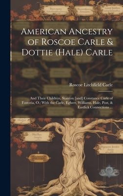 American Ancestry of Roscoe Carle & Dottie (Hale) Carle: and Their Children, Stanton [and] Constance Carle of Fostoria, O.; With the Carle, Egbert, Wi by Carle, Roscoe Litchfield 1863-